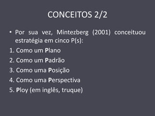 CONCEITOS 2/2 
•Por sua vez, Mintezberg (2001) conceituou estratégia em cinco P(s): 
1. Como um Plano 
2. Como um Padrão 
3. Como uma Posição 
4. Como uma Perspectiva 
5. Ploy (em inglês, truque)  