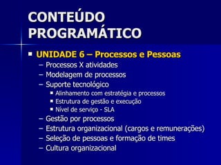 CONTEÚDO PROGRAMÁTICO UNIDADE 6 – Processos e Pessoas Processos X atividades Modelagem de processos Suporte tecnológico Alinhamento com estratégia e processos Estrutura de gestão e execução Nível de serviço - SLA Gestão por processos Estrutura organizacional (cargos e remunerações) Seleção de pessoas e formação de times Cultura organizacional 
