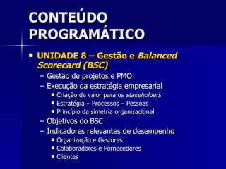 CONTEÚDO PROGRAMÁTICO UNIDADE 8 – Gestão e  Balanced Scorecard (BSC) Gestão de projetos e PMO Execução da estratégia empresarial Criação de valor para os  stakeholders Estratégia – Processos – Pessoas Princípio da simetria organizacional Objetivos do BSC Indicadores relevantes de desempenho Organização e Gestores Colaboradores e Fornecedores Clientes 