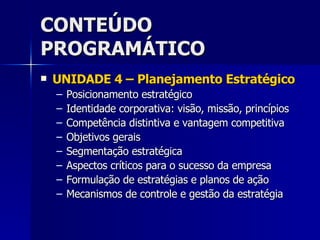 CONTEÚDO PROGRAMÁTICO UNIDADE 4 – Planejamento Estratégico Posicionamento estratégico Identidade corporativa: visão, missão, princípios Competência distintiva e vantagem competitiva Objetivos gerais Segmentação estratégica Aspectos críticos para o sucesso da empresa Formulação de estratégias e planos de ação Mecanismos de controle e gestão da estratégia 