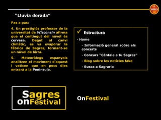 º “ Lluvia dorada” Pas a pas: 4. Un prestigiós professor de la universitat de  Wisconsin   afirma   que el contingut del núvol és   cervesa . Degut al canvi climàtic, es va evaporar la fàbrica de Sagres, formant-se un núvol de birra. 5. Meteoròlegs espanyols analitzen el moviment d’aquest i vaticen que en pocs dies entrarà a la  Península .    Estructura Home  Informació general sobre els  concerts Concurs “Cántale a tu Sagres” Blog sobre les notícies fake Busca a Sagrario On Festival on Festival S agres 