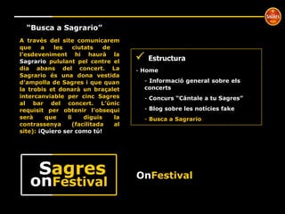 º “ Busca a Sagrario” A través del site comunicarem que a les ciutats de  l’esdeveniment hi haurà la  Sagrario  pululant pel centre el dia abans del concert. La Sagrario és una dona vestida d’ampolla de Sagres i que quan la trobis et donarà un braçalet intercanviable per cinc Sagres al bar del concert. L’únic requisit per obtenir l’obsequi serà que li diguis la contrassenya (facilitada al site):  ¡Quiero ser como tú!    Estructura Home  Informació general sobre els  concerts Concurs “Cántale a tu Sagres” Blog sobre les notícies fake Busca a Sagrario On Festival on Festival S agres 