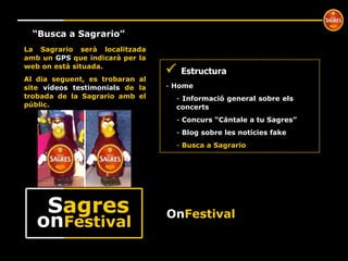 º “ Busca a Sagrario” La Sagrario serà localitzada amb un  GPS  que indicarà per la web on està situada. Al dia seguent, es trobaran al site  vídeos testimonials  de la trobada de la Sagrario amb el públic.    Estructura Home  Informació general sobre els  concerts Concurs “Cántale a tu Sagres” Blog sobre les notícies fake Busca a Sagrario On Festival on Festival S agres 
