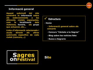 º Informació general Aquest subnivell del site contindrà la  informació  sobre els esdeveniments a les diferents ciutats espanyoles, com la  localització  dels mateixos,  horaris ,  els  grups  que actuaran, etc... Links d’informacíó relacionada i accés directe als altres subnivells específics de cada ciutat (concurs,...)    Estructura Home  Informació general sobre els  concerts Concurs “Cántale a tu Sagres” Blog sobre les notícies fake Busca a Sagrario Si te on Festival S agres 