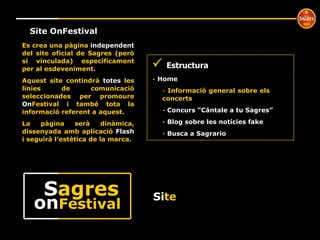 Si te Site OnFestival    Estructura Home  Informació general sobre els  concerts Concurs “Cántale a tu Sagres” Blog sobre les notícies fake Busca a Sagrario Es crea una pàgina  independent  del site oficial de Sagres (però sí vinculada) específicament per al esdeveniment. Aquest site contindrà  totes  les línies de comunicació seleccionades per promoure  On Festival i també tota la informació referent a aquest. La pàgina serà dinàmica, dissenyada amb aplicació  Flash  i seguirà l’estètica de la marca. on Festival S agres 