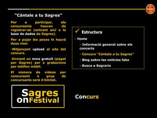 Con curs º “ Cántale a tu Sagres”    Estructura Home  Informació general sobre els  concerts Concurs “Cántale a tu Sagres” Blog sobre les notícies fake Busca a Sagrario Per a participar, els concursants hauran de registrar-se (entrant així a la  base de dades  de Sagres). Per a pujar les peces hi haurà dues víes: Mitjançant  upload  al site del concurs. Enviant un  mms gratuït  (pagat per Sagres) per a grabacions per telèfon mòbil. El número de vídeos per concursant o grup de concursants serà il·limitat. on Festival S agres 