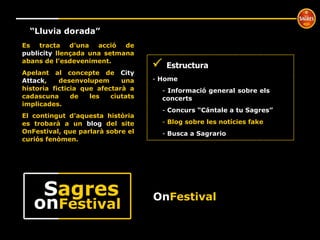 On Festival º “ Lluvia dorada” Es tracta d’una acció de  publicity  llençada una setmana abans de l’esdeveniment.  Apelant al concepte de  City Attack , desenvolupem una historia ficticia que afectarà a cadascuna de les ciutats implicades. El contingut d’aquesta història es trobarà a un  blog  del site OnFestival, que parlarà sobre el curiós fenòmen.     Estructura Home  Informació general sobre els  concerts Concurs “Cántale a tu Sagres” Blog sobre les notícies fake Busca a Sagrario on Festival S agres 