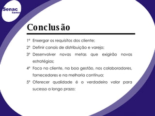 1º Enxergar os requisitos dos cliente; 2º Definir canais de distribuição e varejo; 3º Desenvolver novas metas que exigirão novas estratégias; 4º Foco no cliente, na boa gestão, nos colaboradores, fornecedores e na melhoria contínua; 5º Oferecer qualidade é o verdadeiro valor para sucesso a longo prazo; Conclusão 