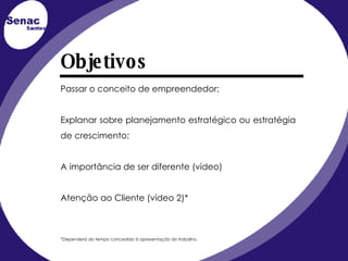 Objetivos Passar o conceito de empreendedor; Explanar sobre planejamento estratégico ou estratégia de crescimento; A importância de ser diferente (vídeo) Atenção ao Cliente (vídeo 2)* *Dependerá do tempo concedido à apresentação do trabalho. 