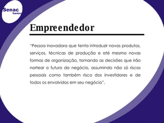 Empreendedor “ Pessoa inovadora que tenta introduzir novos produtos, serviços, técnicas de produção e até mesmo novas formas de organização, tomando as decisões que irão nortear o futuro do negócio, assumindo não só riscos pessoais como também risco dos investidores e de todos os envolvidos em seu negócio”. 