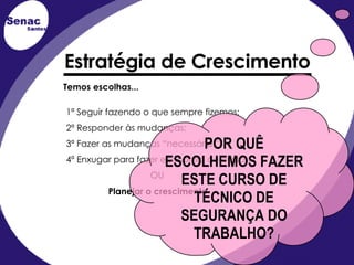 Temos   escolhas... 1ª Seguir fazendo o que sempre fizemos; 2ª Responder às mudanças; 3ª Fazer as mudanças “necessárias”; 4ª Enxugar para fazer economia de custos; OU Planejar o crescimento Estratégia de Crescimento POR QUÊ ESCOLHEMOS FAZER ESTE CURSO DE TÉCNICO DE SEGURANÇA DO TRABALHO? 