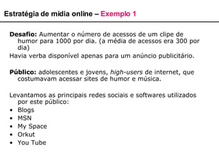 Estratégia de mídia online –  Exemplo 1 Desafio:  Aumentar o número de acessos de um clipe de humor para 1000 por dia. (a média de acessos era 300 por dia) Havia verba disponível apenas para um anúncio publicitário. Público:  adolescentes e jovens,  high-users  de internet, que costumavam acessar sites de humor e música.  Levantamos as principais redes sociais e softwares utilizados por este público: Blogs MSN My Space Orkut You Tube 