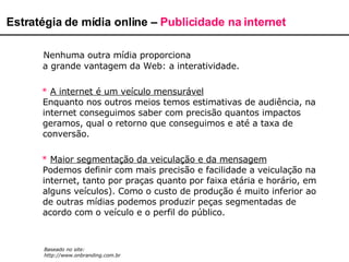 Nenhuma outra mídia proporciona a grande vantagem da Web: a interatividade.  *  A internet é um veículo mensurável Enquanto nos outros meios temos estimativas de audiência, na internet conseguimos saber com precisão quantos impactos geramos, qual o retorno que conseguimos e até a taxa de conversão.  *   Maior segmentação da veiculação e da mensagem Podemos definir com mais precisão e facilidade a veiculação na internet, tanto por praças quanto por faixa etária e horário, em alguns veículos). Como o custo de produção é muito inferior ao de outras mídias podemos produzir peças segmentadas de acordo com o veículo e o perfil do público.  Estratégia de mídia online –  Publicidade na internet Baseado no site: http://www.onbranding.com.br 