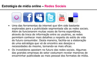 Uma das ferramentas da internet que têm sido bastante exploradas para a publicidade segmentada são as redes sociais. Além de funcionarem muitas vezes de forma espontânea, através da troca de informação entre os usuários, as redes permitem conhecer mais detalhes a respeito do estilo de vida do futuro consumidor. Desta maneira, facilita-se a elaboração de uma estratégia que vá de encontro aos desejos e necessidades do mesmo, tornando-se mais eficaz. Os investidores apostam no futuro das redes sociais. Algumas das grandes empresas do setor costumam revelar maneiras de encaminhar publicidade ao mais pessoal dos formatos de mídia.  Estratégia de mídia online –  Redes Sociais 