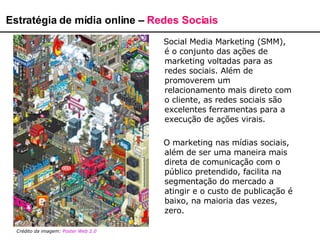Social Media Marketing (SMM), é o conjunto das ações de marketing voltadas para as redes sociais. Além de promoverem um relacionamento mais direto com o cliente, as redes sociais são excelentes ferramentas para a execução de ações virais.  O marketing nas mídias sociais, além de ser uma maneira mais direta de comunicação com o público pretendido, facilita na segmentação do mercado a atingir e o custo de publicação é baixo, na maioria das vezes, zero. Estratégia de mídia online –  Redes Sociais Crédito da imagem:  Poster Web  2.0   