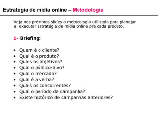 Estratégia de mídia online –  Metodologia 1-   Briefing: Quem é o cliente?  Qual é o produto?  Quais os objetivos?  Qual o público-alvo?  Qual o mercado?  Qual é a verba?  Quais os concorrentes?  Qual o período da campanha?  Existe histórico de campanhas anteriores?  Veja nos próximos slides a metodologia utilizada para planejar e  executar estratégia de mídia online pra cada produto. 
