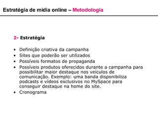 Estratégia de mídia online –  Metodologia 2-   Estratégia Definição criativa da campanha  Sites que poderão ser utilizados Possíveis formatos de propaganda  Possíveis produtos oferecidos durante a campanha para possibilitar maior destaque nos veículos de comunicação. Exemplo: uma banda disponibiliza podcasts e vídeos exclusivos no MySpace para conseguir destaque na home do site.  Cronograma 