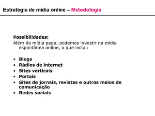 Estratégia de mídia online –  Metodologia Possibilidades: Além da mídia paga, podemos investir na mídia espontânea online, o que inclui: Blogs Rádios de internet Sites verticais Portais Sites de jornais, revistas e outros meios de comunicação Redes sociais 