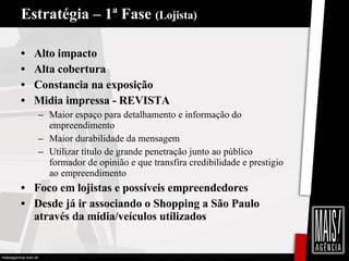 Estratégia – 1ª Fase  (Lojista) Alto impacto  Alta cobertura Constancia na exposição Midia impressa - REVISTA Maior espaço para detalhamento e informação do empreendimento Maior durabilidade da mensagem Utilizar título de grande penetração junto ao público formador de opinião e que transfira credibilidade e prestigio ao empreendimento Foco em lojistas e possíveis empreendedores Desde já ir associando o Shopping a São Paulo através da mídia/veículos utilizados 