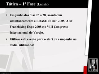 Tática – 1ª Fase  (Lojista) Em junho dos dias 25 a 28, acontecem simultaneamente a BRASILSHOP 2008, ABF Franchising Expo 2008 e o VIII Congresso Internacional do Varejo. Utilizar este evento para o start da campanha na mídia, utilizando: 