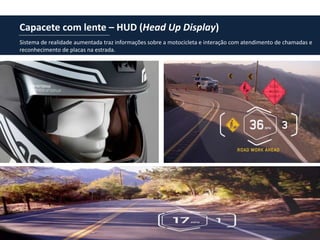 Capacete com lente – HUD (Head Up Display)
Sistema de realidade aumentada traz informações sobre a motocicleta e interação com atendimento de chamadas e
reconhecimento de placas na estrada.
 