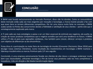 CONCLUSÃO
A BMW está focada exclusivamente no mercado Premium, disso não há dúvidas. Como os consumidores
deste mercado estão cada vez mais exigentes por inovação e tecnologia, a marca investe pesado e faz com
que esses itens se tornem diferenciais competitivos. Por ter uma marca muito forte no mercado, a BMW
acaba saindo na frente dos concorrentes devido a fidelidade e satisfação de seus clientes – ponto este que é
estrategicamente explorado pela marca.
A TI está cada vez mais estratégica e passa a ser um fator essencial de estímulo aos negócios, ela auxilia na
criação de novos produtos competitivos que o negócio acredita que será uma tendência no futuro. A BMW
utiliza a TI não só para suas operações cotidianas, mas também para crescer, oferecer serviços e produtos
com objetivo de diferenciar-se da concorrência.
Prova disso é a participação na maior feira de tecnologia do mundo (Consumer Electronics Show 2016) para
divulgar novos sistemas interativos. Como resultado dos investimentos em tecnologia a BMW manteve a
liderança mundial entre as marcas Premium pelo 11º ano seguido.
Concluindo, é uma empresa extremamente focada nos clientes de alta classe e consegue endereçar muito
bem suas necessidades, utilizando tecnologia a fim de tornar seus produtos cada vez mais competitivos e
inovadores, indo em direção a tão falada transformação digital.
 
