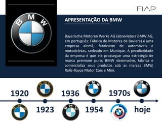Bayerische Motoren Werke AG (abreviatura BMW AG,
em português: Fábrica de Motores da Baviera) é uma
empresa alemã, fabricante de automóveis e
motocicletas, sedeado em Munique. A peculiaridade
da empresa é que ele prossegue uma estratégia de
marca premium puro: BMW desenvolve, fabrica e
comercializa seus produtos sob as marcas BMW,
Rolls-Royce Motor Cars e Mini.
APRESENTAÇÃO DA BMW
1920
1923
1936
1954
1970s
hoje
 