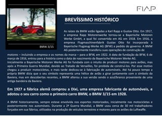 As raízes da BMW estão ligadas a Karl Rapp e Gustav Otto. Em 1917,
a empresa Rapp Motorenwerke tornou-se a Bayerische Motoren
Werke GmbH, a qual foi convertida em AG em 1918. Em 1916, a
empresa Flugmaschinenfabrik Gustav Otto foi incorporada à
Bayerische Flugzeug-Werke AG (BFW) a pedido do governo. A BMW
AG posteriormente transferiu suas operações de construção de
BREVÍSSIMO HISTÓRICO
BMW 3/15
motores – incluindo a empresa e os nomes da marca – para a BFW, em 1922. A data de fundação da BFW, 6 de
março de 1916, entrou para a história como a data de nascimento da Bayerische Motoren Werke AG.
Inicialmente a Bayerische Motoren Werke AG foi fundada com o intuito de produzir motores para aviões, mas
após a Primeira Guerra Mundial, devido ao Tratado de Versailles, foi proibida de construí-los. Por esse motivo
chegou a produzir motocicletas, e mais tarde dedicou-se à fabricação de automóveis. Até há pouco tempo a
própria BMW dizia que o seu símbolo representa uma hélice de avião a girar juntamente com o símbolo da
Baviera, mas em descobertas recentes, a BMW alterou a sua versão sendo o azul/branco proveniente de uma
antiga bandeira da Baviera.
Em 1927 a fábrica alemã comprou a Dixi, uma empresa fabricante de automóveis, e
adotou o seu carro como o primeiro carro BMW, o BMW 3/15 em 1928.
A BMW historicamente, sempre esteve envolvida nos esportes motorizados, inicialmente nas motocicletas e
posteriormente nos automóveis. Durante a 2ª Guerra Mundial, a BMW usou cerca de 30 mil trabalhadores
forçados em sua fábrica, utilizados na produção de veículos terrestres e motores para os aviões da Luftwaffe.
 