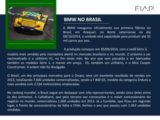 A BMW inaugurou oficialmente sua primeira fábrica no
Brasil, em Araquari, no Norte catarinense no dia
09/10/2014, a unidade terá capacidade para produzir até 32
mil carros por ano.
A produção começou em 30/09/2014, com o sedã Série 3,
BMW NO BRASIL
modelo mais vendido pela montadora alemã no mercado brasileiro e no mundo. O próximo a ser
nacionalizado é o utilitário X1, no fim deste mês. No ano que vem passarão a ser fabricados
também os modelos Série 1, o menor em preço, X3, também um utilitário, e o Mini Cooper
Countryman. A ordem não foi divulgada.
O Brasil, um dos principais mercados para o Grupo, teve um excelente resultado de vendas em
2013, totalizando 7.600 unidades comercializadas, sendo a F 800 GS, modelo da categoria Enduro a
mais vendida com 2.534 motocicletas emplacadas.
No ranking mundial, o Brasil segue em destaque com oito representantes, sendo cinco deles entre
os dez primeiros. A Caltabiano, que pela terceira vez consecutiva é o maior concessionário do
negócio no mundo, comercializou 1.068 unidades em 2013. Já a Eurobike, que ficou em segundo
lugar, à frente de concessionárias da Itália e Chile, fechou o ano que passou com 1.063 unidades
vendidas.
 