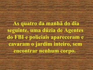As quatro da manhã do dia seguinte, uma dúzia de Agentes do FBI e policiais apareceram e cavaram o jardim inteiro, sem encontrar nenhum corpo.  