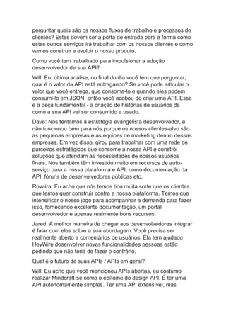 perguntar quais são os nossos fluxos de trabalho e processos de
clientes? Estes devem ser a porta de entrada para a forma como
estes outros serviços irá trabalhar com os nossos clientes e como
vamos construir e evoluir o nosso produto.
Como você tem trabalhado para impulsionar a adoção
desenvolvedor de sua API?
Will: Em última análise, no final do dia você tem que perguntar,
qual é o valor da API está entregando? Se você pode articular o
valor que você entrega, que consome-lo e quando eles podem
consumi-lo em JSON, então você acabou de criar uma API. Essa
é a peça fundamental - a criação de histórias de usuários de
como a sua API vai ser consumido e usado.
Dave: Nós tentamos a estratégia evangelista desenvolvedor, e
não funcionou bem para nós porque os nossos clientes-alvo são
as pequenas empresas e as equipes de marketing dentro dessas
empresas. Em vez disso, girou para trabalhar com uma rede de
parceiros estratégicos que consome a nossa API e constrói
soluções que atendam às necessidades de nossos usuários
finais. Nós também têm investido muito em recursos de auto-
serviço para a nossa plataforma e API, como documentação da
API, fóruns de desenvolvedores públicas etc.
Rovaira: Eu acho que nós temos tido muita sorte que os clientes
que temos quer construir contra a nossa plataforma. Temos que
intensificar o nosso jogo para acompanhar a demanda para fazer
isso, fornecendo excelente documentação, um portal
desenvolvedor e apenas realmente bons recursos.
Jared: A melhor maneira de chegar aos desenvolvedores integrar
é falar com eles sobre a sua abordagem. Você precisa ser
realmente aberto a comentários de usuários. Ela tem ajudado
HeyWire desenvolver novas funcionalidades pessoas estão
pedindo que não teria de fazer o contrário.
Qual é o futuro de suas APIs / APIs em geral?
Will: Eu acho que você mencionou APIs abertas, eu costumo
realizar Mindcraft-se como o epítome do design API. É ter uma
API autonomamente simples. Ter uma API extensível, mas
 