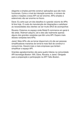 elegante e simples permite construir aplicações que são mais
funcionais. Como o nível de interação aumenta, o número de
ações e reações a essa API vai ser enorme. APIs simples e
extensíveis vão ser enorme no futuro.
Dave: Eu acho que um dos desafios é o grande volume de APIs
lá fora hoje. O custo de manutenção de integrações e satisfazer
as necessidades dos clientes vai ser muito difícil de acompanhar.
Rovaira: Estamos no espaço onde Retail E-commerce em geral é
tão atrás. Walmart adquiriu Jet e eles são realmente apenas
alguns dos grandes varejistas que têm uma API. Espero mais
desses varejistas terá APIs.
Jared: Mais APIs vão se tornar disponível e lá vão ser pessoas
simplificadoras maneiras de torná-lo mais fácil de construir e
consumi-los. Haverá mais e mais empresas que tentam
simplificar o espaço API.
Grandes agradecimentos vão para quatro líderes na comunidade
API tecnologia Boston: Will, Dave, Rovaira, e Jared. Obrigado
para a preparação e participação na API Talks Boston.
 