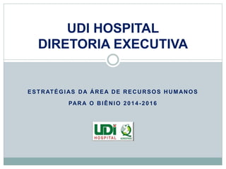 UDI HOSPITAL 
DIRETORIA EXECUTIVA 
ESTRATÉGIAS DA ÁREA DE RECURSOS HUMANOS 
PARA O BIÊNIO 2014 -2016 
 