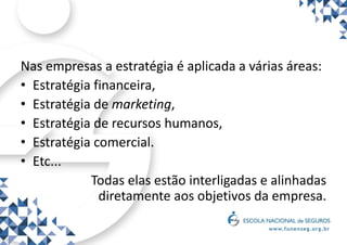 Nas empresas a estratégia é aplicada a várias áreas:
• Estratégia financeira,
• Estratégia de marketing,
• Estratégia de recursos humanos,
• Estratégia comercial.
• Etc...
Todas elas estão interligadas e alinhadas
diretamente aos objetivos da empresa.
 