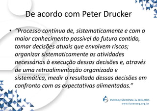 De acordo com Peter Drucker
• “Processo contínuo de, sistematicamente e com o
maior conhecimento possível do futuro contido,
tomar decisões atuais que envolvem riscos;
organizar sistematicamente as atividades
necessárias à execução dessas decisões e, através
de uma retroalimentação organizada e
sistemática, medir o resultado dessas decisões em
confronto com as expectativas alimentadas.”
 