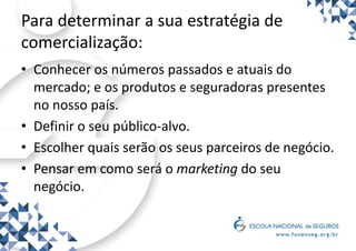 Para determinar a sua estratégia de
comercialização:
• Conhecer os números passados e atuais do
mercado; e os produtos e seguradoras presentes
no nosso país.
• Definir o seu público-alvo.
• Escolher quais serão os seus parceiros de negócio.
• Pensar em como será o marketing do seu
negócio.
 