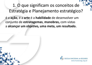 1. O que significam os conceitos de
Estratégia e Planejamento estratégico?
é a ação, é a arte é a habilidade de desenvolver um
conjunto de estratagemas, manobras, com vistas
a alcançar um objetivo, uma meta, um resultado.
 