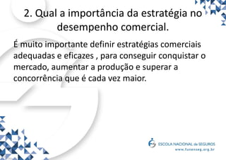 2. Qual a importância da estratégia no
desempenho comercial.
É muito importante definir estratégias comerciais
adequadas e eficazes , para conseguir conquistar o
mercado, aumentar a produção e superar a
concorrência que é cada vez maior.
 