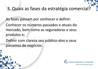 3. Quais as fases da estratégia comercial?
As fases passam por conhecer e definir:
Conhecer os números passados e atuais do
mercado, bem como as seguradoras e seus
produtos e;
Definir com clareza seu público-alvo e seus
parceiros de negócios.
 