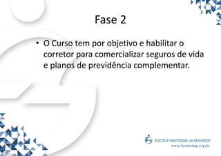 Fase 2
• O Curso tem por objetivo e habilitar o
corretor para comercializar seguros de vida
e planos de previdência complementar.
 