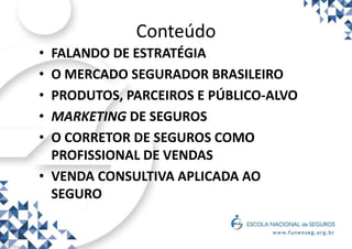 Conteúdo
• FALANDO DE ESTRATÉGIA
• O MERCADO SEGURADOR BRASILEIRO
• PRODUTOS, PARCEIROS E PÚBLICO-ALVO
• MARKETING DE SEGUROS
• O CORRETOR DE SEGUROS COMO
PROFISSIONAL DE VENDAS
• VENDA CONSULTIVA APLICADA AO
SEGURO
 