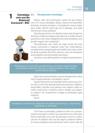 Estratégia
com uso do BSC

1

Imagem: www.foreignstudents.com

Estratégia 1.1. Planejamento e Estratégia
com uso do
Nossas vidas são construídas a partir do que realizaBalanced
Scorecard – BSC mos. Em nossas atividades diárias, mesmo sem perceber,
tentamos sempre antecipar o resultado de nossas ações,
para, então, decidir como agir. Isso é planejar, uma ação
rotineira do nosso cotidiano.
Quando possuímos um objetivo maior, que desejamos
alcançar a médio ou longo prazo, fazemos a análise do que
queremos e de como chegaremos lá. Você já realizou uma
grande viagem sem se planejar?
Provavelmente não. Antes de viajar, temos de rever
nossas economias e organizar tudo com antecedência,
considerando a programação de trabalho de nossa unidade, férias escolares dos ﬁlhos, destino, meio de transporte,
acomodações, documentação necessária...
Isso leva a uma deﬁnição bem simples de planejamento:
Planejamento é um processo que apresenta os caminhos a seguir, de modo
a racionalizar os recursos e alcançar os resltaos propostos, com a melhor
concentração de esforços.

Agora que você entendeu o que é planejamento, deve
estar se perguntando: e estratégia, o que é?
Quando pensamos em planejamento, vemos que muitos são os caminhos apresentados para alcançar o objetivo
pretendido. Quando você planeja uma viagem, pode escolher entre juntar o dinheiro antes e realizar sua viagem,
ou adquirir um empréstimo e pagar as prestações após
realizá-la.
Assim:
Estratégia é o caminho mais adequado a ser seguido para alcançar os objetivos da
organização ou do projeto.

Com base na estratégia, podemos olhar um comportamento passado e veriﬁcar sua consistência ou olhar para
frente e perceber um curso de ação para o futuro, na direção de um objetivo. No caso da viagem, podemos deﬁnir
se nossa estratégia será economizar antes e abrir mão de

11

 