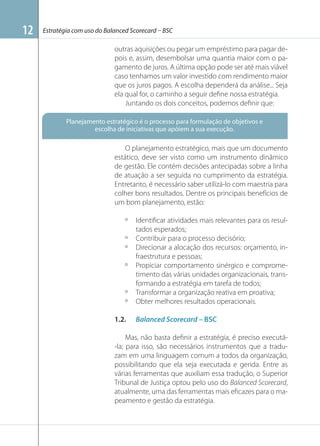 12

Estratégia com uso do Balanced Scorecard – BSC

outras aquisições ou pegar um empréstimo para pagar depois e, assim, desembolsar uma quantia maior com o pagamento de juros. A última opção pode ser até mais viável
caso tenhamos um valor investido com rendimento maior
que os juros pagos. A escolha dependerá da análise... Seja
ela qual for, o caminho a seguir deﬁne nossa estratégia.
Juntando os dois conceitos, podemos deﬁnir que:
Planejamento estratégico é o processo para formulação de objetivos e
escolha de iniciativas que apóiem a sua execução.

O planejamento estratégico, mais que um documento
estático, deve ser visto como um instrumento dinâmico
de gestão. Ele contém decisões antecipadas sobre a linha
de atuação a ser seguida no cumprimento da estratégia.
Entretanto, é necessário saber utilizá-lo com maestria para
colher bons resultados. Dentre os principais benefícios de
um bom planejamento, estão:
º
º
º
º

º
º
1.2.

Identiﬁcar atividades mais relevantes para os resultados esperados;
Contribuir para o processo decisório;
Direcionar a alocação dos recursos: orçamento, infraestrutura e pessoas;
Propiciar comportamento sinérgico e comprometimento das várias unidades organizacionais, transformando a estratégia em tarefa de todos;
Transformar a organização reativa em proativa;
Obter melhores resultados operacionais.
Balanced Scorecard – BSC

Mas, não basta deﬁnir a estratégia, é preciso executá-la; para isso, são necessários instrumentos que a traduzam em uma linguagem comum a todos da organização,
possibilitando que ela seja executada e gerida. Entre as
várias ferramentas que auxiliam essa tradução, o Superior
Tribunal de Justiça optou pelo uso do Balanced Scorecard,
atualmente, uma das ferramentas mais eﬁcazes para o mapeamento e gestão da estratégia.

 