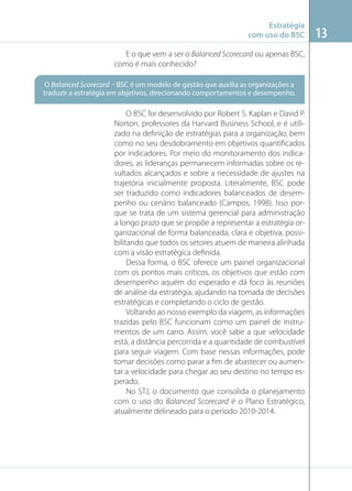 Estratégia
com uso do BSC
E o que vem a ser o Balanced Scorecard ou apenas BSC,
como é mais conhecido?
O Balanced Scorecard – BSC é um modelo de gestão que auxilia as organizações a
traduzir a estratégia em objetivos, direcionando comportamentos e desempenho.

O BSC foi desenvolvido por Robert S. Kaplan e David P.
Norton, professores da Harvard Business School, e é utilizado na deﬁnição de estratégias para a organização, bem
como no seu desdobramento em objetivos quantiﬁcados
por indicadores. Por meio do monitoramento dos indicadores, as lideranças permanecem informadas sobre os resultados alcançados e sobre a necessidade de ajustes na
trajetória inicialmente proposta. Literalmente, BSC pode
ser traduzido como indicadores balanceados de desempenho ou cenário balanceado (Campos, 1998). Isso porque se trata de um sistema gerencial para administração
a longo prazo que se propõe a representar a estratégia organizacional de forma balanceada, clara e objetiva, possibilitando que todos os setores atuem de maneira alinhada
com a visão estratégica deﬁnida.
Dessa forma, o BSC oferece um painel organizacional
com os pontos mais críticos, os objetivos que estão com
desempenho aquém do esperado e dá foco às reuniões
de análise da estratégia, ajudando na tomada de decisões
estratégicas e completando o ciclo de gestão.
Voltando ao nosso exemplo da viagem, as informações
trazidas pelo BSC funcionam como um painel de instrumentos de um carro. Assim, você sabe a que velocidade
está, a distância percorrida e a quantidade de combustível
para seguir viagem. Com base nessas informações, pode
tomar decisões como parar a ﬁm de abastecer ou aumentar a velocidade para chegar ao seu destino no tempo esperado.
No STJ, o documento que consolida o planejamento
com o uso do Balanced Scorecard é o Plano Estratégico,
atualmente delineado para o período 2010-2014.

13

 