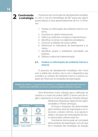 14

2 Construindo
a estratégia

O processo de construção do planejamento estratégico com o uso da metodologia do BSC passa por alguns
passos básicos e dura aproximadamente de 8 a 12 semanas:
1. Analisar as informações do ambiente interno e externo;
2. Enumerar os valores institucionais;
3. Deﬁnir ou conﬁrmar a missão e a visão de futuro;
4. Identiﬁcar os temas e os objetivos estratégicos;
5. Construir as relações de causa e efeito;
6. Determinar os indicadores de desempenho e as
metas;
7. Identiﬁcar, propor e estabelecer prioridades aos
projetos;
8. Elaborar o plano de implementação.
2.1.

Analisar as informações do ambiente interno e
externo

O processo de planejamento estratégico tem início
com a análise dos cenários, isto é, com o diagnóstico que
considera as variáveis do ambiente interno e externo capazes de inﬂuenciar os resultados da organização.
Análise de cenário é o processo de monitorar o ambiente organizacional interno e
externo para identificar os riscos e as oportunidades presentes e futuras.

Ambiente
interno

Forças

Ambiente
externo

FavorávelD

Oportunidades

Figura 1 – Matriz SWOT

Uma ferramenta muito utilizada para a deﬁnição de
cenários é a matriz de análise SWOT. O termo vem do inglês e representa as iniciais das palavras Strenghts (forças),
Weaknesses (fraquezas), Opportunities (oportunidades) e Threats (ameaças).
esfavorável
As forças e fraquezas são determinadas
pelo contexto atual da organização e se relacionam a fatores internos. Já as oportuniFraquezas
dades e ameaças são antecipações do futuro relacionadas a fatores externos.
O ambiente interno pode ser controlado
Ameaças
pelos gestores da organização, uma vez que
ele é resultado das estratégias de atuação

 