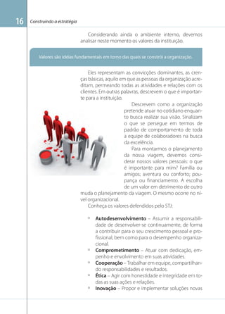 Construindo a estratégia

Considerando ainda o ambiente interno, devemos
analisar neste momento os valores da instituição.
Valores são idéias fundamentais em torno das quais se constrói a organização.

Imagem: www.estudantesdeadm.com

16

Eles representam as convicções dominantes, as crenças básicas, aquilo em que as pessoas da organização acreditam, permeando todas as atividades e relações com os
clientes. Em outras palavras, descrevem o que é importante para a instituição.
Descrevem como a organização
pretende atuar no cotidiano enquanto busca realizar sua visão. Sinalizam
o que se persegue em termos de
padrão de comportamento de toda
a equipe de colaboradores na busca
da excelência.
Para montarmos o planejamento
da nossa viagem, devemos considerar nossos valores pessoais: o que
é importante para mim? Família ou
amigos; aventura ou conforto; poupança ou ﬁnanciamento. A escolha
de um valor em detrimento de outro
muda o planejamento da viagem. O mesmo ocorre no nível organizacional.
Conheça os valores defendidos pelo STJ:
º

º
º
º
º

Autodesenvolvimento – Assumir a responsabilidade de desenvolver-se continuamente, de forma
a contribuir para o seu crescimento pessoal e proﬁssional, bem como para o desempenho organizacional.
Comprometimento – Atuar com dedicação, empenho e envolvimento em suas atividades.
Cooperação – Trabalhar em equipe, compartilhando responsabilidades e resultados.
Ética – Agir com honestidade e integridade em todas as suas ações e relações.
Inovação – Propor e implementar soluções novas

 