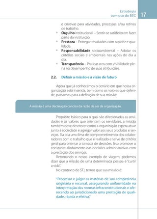Estratégia
com uso do BSC

º
º
º

º

2.2.

e criativas para atividades, processos e/ou rotinas
de trabalho.
Orgulho institucional – Sentir-se satisfeito em fazer
parte da instituição.
Presteza – Entregar resultados com rapidez e qualidade.
Responsabilidade socioambiental – Adotar os
critérios sociais e ambientais nas ações do dia a
dia.
Transparência – Praticar atos com visibilidade plena no desempenho de suas atribuições.
Definir a missão e a visão de futuro

Agora que já conhecemos o cenário em que nossa organização está inserida, bem como os valores que defende, passamos para a deﬁnição de sua missão:
A missão é uma declaração concisa da razão de ser da organização.

Propósito básico para o qual são direcionadas as atividades e os valores que orientam os servidores, a missão
também deve descrever como a organização espera atuar
junto à sociedade e agregar valor aos seus produtos e serviços. Ela cria um clima de comprometimento dos colaboradores com o trabalho que é realizado e serve de critério
geral para orientar a tomada de decisões. Isso promove o
constante alinhamento das decisões administrativas com
a prestação dos serviços.
Retomando o nosso exemplo de viagem, podemos
dizer que a missão de uma determinada pessoa é “curtir
a vida”.
No contexto do STJ, temos que sua missão é:
“Processar e julgar as matérias de sua competência
originária e recursal, assegurando uniformidade na
interpretação das normas infraconstitucionais e oferecendo ao jurisdicionado uma prestação de qualidade, rápida e efetiva.”

17

 