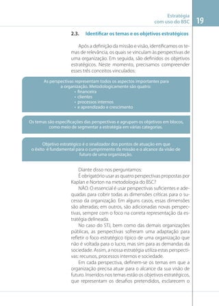 Estratégia
com uso do BSC
2.3.

Identificar os temas e os objetivos estratégicos

Após a deﬁnição da missão e visão, identiﬁcamos os temas de relevância, os quais se vinculam às perspectivas de
uma organização. Em seguida, são deﬁnidos os objetivos
estratégicos. Neste momento, precisamos compreender
esses três conceitos vinculados:
As perspectivas representam todos os aspectos importantes para
a organização. Metodologicamente são quatro:
• financeira
• clientes
• processos internos
• e aprendizado e crescimento
Os temas são especificações das perspectivas e agrupam os objetivos em blocos,
como meio de segmentar a estratégia em várias categorias.

Objetivo estratégico é o sinalizador dos pontos de atuação em que
o êxito é fundamental para o cumprimento da missão e o alcance da visão de
futuro de uma organização.

Diante disso nos perguntamos:
É obrigatório usar as quatro perspectivas propostas por
Kaplan e Norton na metodologia do BSC?
NÃO. O essencial é usar perspectivas suﬁcientes e adequadas para cobrir todas as dimensões críticas para o sucesso da organização. Em alguns casos, essas dimensões
são alteradas; em outros, são adicionadas novas perspectivas, sempre com o foco na correta representação da estratégia delineada.
No caso do STJ, bem como das demais organizações
públicas, as perspectivas sofreram uma adaptação para
reﬂetir o foco estratégico típico de uma organização que
não é voltada para o lucro, mas sim para as demandas da
sociedade. Assim, a nossa estratégia utiliza estas perspectivas: recursos, processos internos e sociedade.
Em cada perspectiva, deﬁnem-se os temas em que a
organização precisa atuar para o alcance da sua visão de
futuro. Inseridos nos temas estão os objetivos estratégicos,
que representam os desaﬁos pretendidos, esclarecem o

19

 