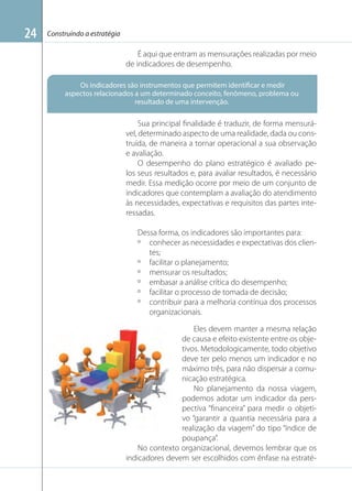 24

Construindo a estratégia

É aqui que entram as mensurações realizadas por meio
de indicadores de desempenho.
Os indicadores são instrumentos que permitem identificar e medir
aspectos relacionados a um determinado conceito, fenômeno, problema ou
resultado de uma intervenção.

Sua principal ﬁnalidade é traduzir, de forma mensurável, determinado aspecto de uma realidade, dada ou construída, de maneira a tornar operacional a sua observação
e avaliação.
O desempenho do plano estratégico é avaliado pelos seus resultados e, para avaliar resultados, é necessário
medir. Essa medição ocorre por meio de um conjunto de
indicadores que contemplam a avaliação do atendimento
às necessidades, expectativas e requisitos das partes interessadas.
Dessa forma, os indicadores são importantes para:
º conhecer as necessidades e expectativas dos clientes;
º facilitar o planejamento;
º mensurar os resultados;
º embasar a análise crítica do desempenho;
º facilitar o processo de tomada de decisão;
º contribuir para a melhoria contínua dos processos
organizacionais.
Imagem: forumcanum.blogspot.com.br

Eles devem manter a mesma relação
de causa e efeito existente entre os objetivos. Metodologicamente, todo objetivo
deve ter pelo menos um indicador e no
máximo três, para não dispersar a comunicação estratégica.
No planejamento da nossa viagem,
podemos adotar um indicador da perspectiva “ﬁnanceira” para medir o objetivo “garantir a quantia necessária para a
realização da viagem” do tipo “índice de
poupança”.
No contexto organizacional, devemos lembrar que os
indicadores devem ser escolhidos com ênfase na estraté-

 