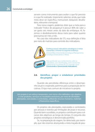 26

Construindo a estratégia

servem como instrumento para avaliar o que foi previsto
e o que foi realizado. Importante salientar, ainda, que toda
meta deve ser especíﬁca, mensurável, exequível, desaﬁadora, relevante e temporal.
Para nossa viagem, podemos dizer que a meta para o
indicador “índice de poupança” é possuir 80% do valor a
ser gasto seis meses antes da data do embarque. Aí, fazemos o desdobramento dessa meta para saber quanto
precisamos ter mês a mês.
No caso dos indicadores do STJ, essa deﬁnição é feita
por meio de matrizes para controle dos indicadores.

Conheça nossos indicadores estratégicos e metas
acessando a intranet no seguinte endereço:
Intranet/Mais links/Gestão Estratégica/Planejamento
Estratégico/Indicadores e Metas

Para aprofundar seus conhecimentos sobre os
indicadores, suas classiﬁcações, como construí-los
e gerenciá-los no contexo do STJ, consulte o guia
Construindo e Gerenciando Indicadores.

2.6.

Identificar, propor e estabelecer prioridades
dos projetos

Quando são percebidas diferenças entre o desempenho atual e o esperado, partimos para a proposição de iniciativas. O tipo mais comum de iniciativa é o projeto.
Um projeto é um esforço temporário, com início e fim definidos cujo objetivo
é criar produtos, serviços ou resultados exclusivos, por meio de atividades
planejadas, executadas e controladas, utilizando recursos humanos, materiais
e financeiros específicos.

Os projetos são planejados, executados e controlados
por pessoas e restritos por limitações de prazo e recursos.
Quando bem sucedidos, os projetos contribuem para o alcance dos objetivos ao longo do tempo. O conjunto dos
projetos estratégicos é denominado portfólio.
Se, na preparação da viagem, for detectado, por exemplo, que não estamos alcançando a meta traçada de pou-

 